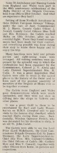 Text taken from a publication. The title reads ‘Celebrations in Malta’. The main body of text reads ’Some 70 Ambulance and Nursing Cadets from England and Wales took part in the 40th anniversary celebrations of the Malta District of the Brigade Overseas, held from 15th to 23rd October. And what an experience they had! Setting off from Northolt Aerodrome in three British European Airways’ Vikings, under the care of Asst. Commissioner H. J. Harris, County Cadet Officer J. Newall, County Cadet Officers Miss Trill and Mrs. Robinson, the Cadets reached Malta on 13th October, after an uneventful flights. There they found arrangements has been made for their comfort and everything possible was done during their stay to make them happy and to enjoy the trip. Many functions were held and private parties and sight-seeing tours were arranged,. All visiting members were impressed buy the splendid way in which the celebrations had been organized by the Commissioner, Colonel J. V. Abela and Lady District Superintendent Mrs. K. Gulia. It was a great inspiration that Cadets were able to tread in the sacred places in the history of the Order and to form part of the greatest assembly of members of the Brigade at Home ever to be together overseas. The Cadets from England and Wales gave demonstrations which were much applauded, and they were not clow in delving into the shops in Valetta and other places. It was a great thrill to them to be entertained by Earl and Lady Mountbatten on H.M.S. Liverpool and to pay visits to the famous ship Amethyst which reached Malta during their stay. Incidentally, Wireless Operator French, who was decorated for his devotion to duty, is an old St. John Cadet. The Cadets were able to see the Lord Prior (Lord Wakehurst), the Chief Commissioner Brigade Overseas (Col. Sir James Sleeman), the Lady Superintendent-in-Chief (the Hon. Mrs. Copland-Griffiths), the Chief Officers of Cadets (Mr. Guthrie Moir and Miss V. Cunard), together with other Officers from home, on parades and inspections’.
